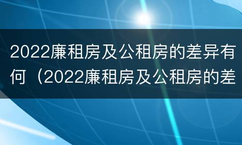 2022廉租房及公租房的差异有何（2022廉租房及公租房的差异有何变化）