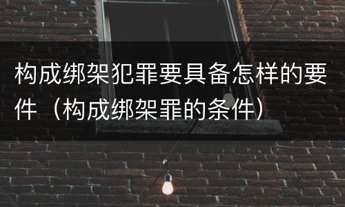 构成绑架犯罪要具备怎样的要件（构成绑架罪的条件）