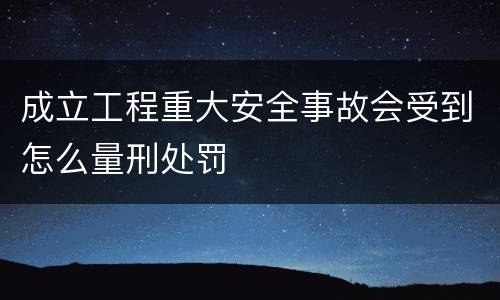 成立工程重大安全事故会受到怎么量刑处罚