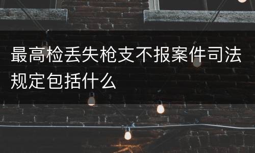 最高检丢失枪支不报案件司法规定包括什么