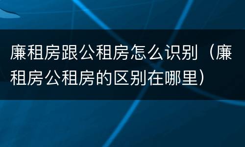 廉租房跟公租房怎么识别（廉租房公租房的区别在哪里）