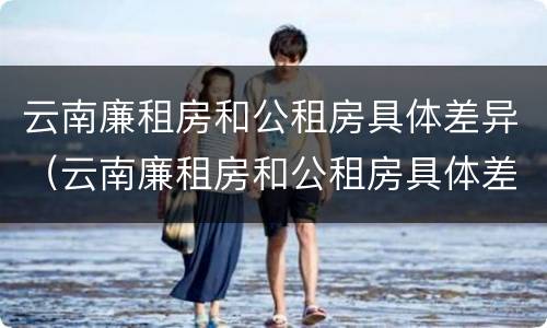云南廉租房和公租房具体差异（云南廉租房和公租房具体差异在哪里）