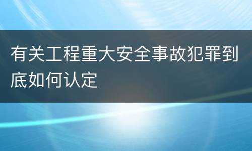 有关工程重大安全事故犯罪到底如何认定