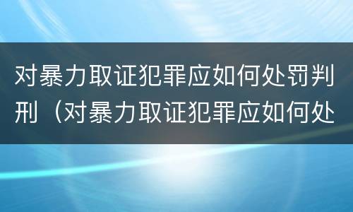 对暴力取证犯罪应如何处罚判刑（对暴力取证犯罪应如何处罚判刑的人）