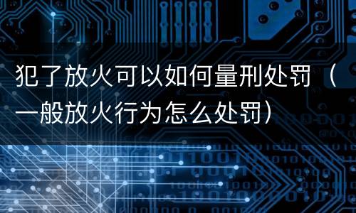 犯了放火可以如何量刑处罚（一般放火行为怎么处罚）