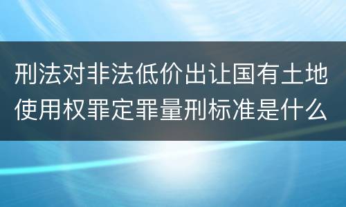 刑法对非法低价出让国有土地使用权罪定罪量刑标准是什么样