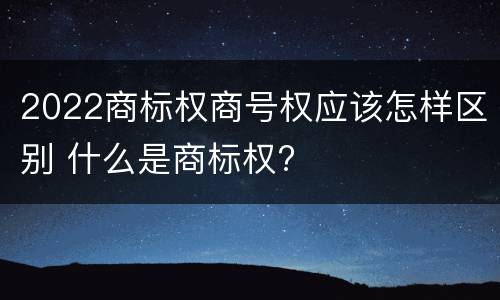 2022商标权商号权应该怎样区别 什么是商标权?