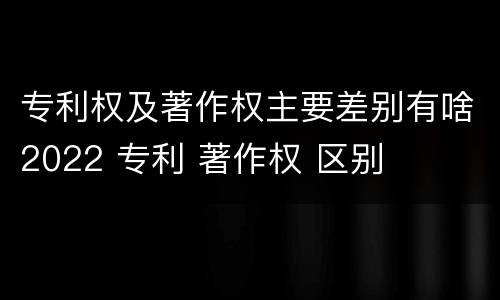 专利权及著作权主要差别有啥2022 专利 著作权 区别