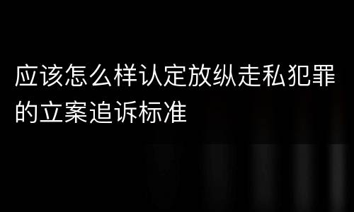 应该怎么样认定放纵走私犯罪的立案追诉标准