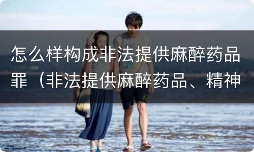 怎么样构成非法提供麻醉药品罪（非法提供麻醉药品、精神药品罪）