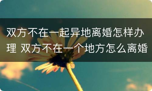 双方不在一起异地离婚怎样办理 双方不在一个地方怎么离婚
