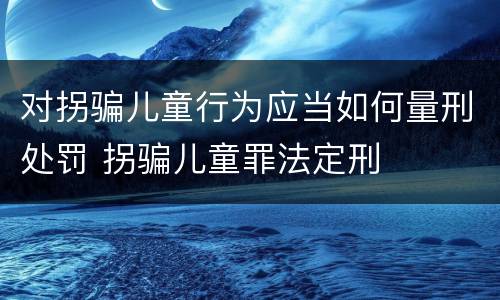 对拐骗儿童行为应当如何量刑处罚 拐骗儿童罪法定刑