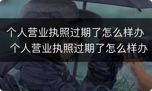 个人营业执照过期了怎么样办 个人营业执照过期了怎么样办理