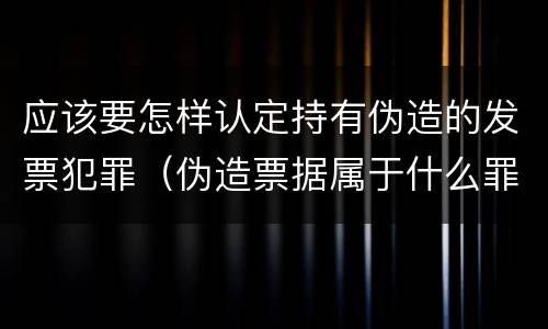 应该要怎样认定持有伪造的发票犯罪（伪造票据属于什么罪）