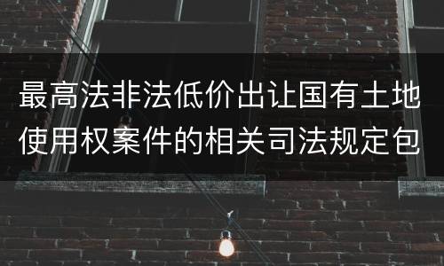 最高法非法低价出让国有土地使用权案件的相关司法规定包括什么内容