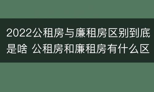 2022公租房与廉租房区别到底是啥 公租房和廉租房有什么区别呢