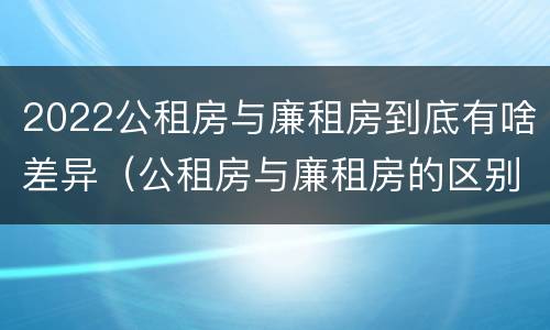 2022公租房与廉租房到底有啥差异（公租房与廉租房的区别都在此,别再搞错了!）