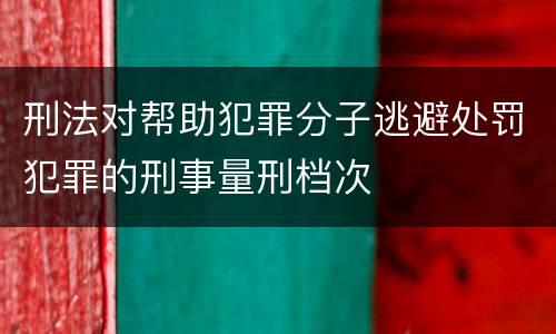 刑法对帮助犯罪分子逃避处罚犯罪的刑事量刑档次