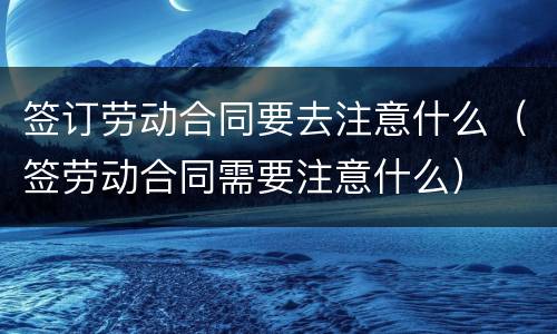 签订劳动合同要去注意什么（签劳动合同需要注意什么）