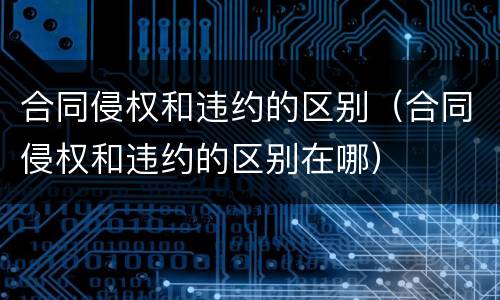 合同侵权和违约的区别（合同侵权和违约的区别在哪）