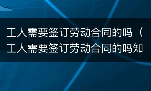 工人需要签订劳动合同的吗（工人需要签订劳动合同的吗知乎）