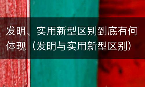 发明、实用新型区别到底有何体现（发明与实用新型区别）