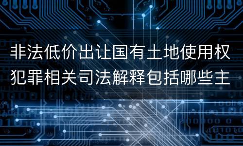 非法低价出让国有土地使用权犯罪相关司法解释包括哪些主要内容