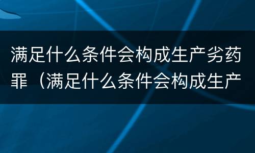 满足什么条件会构成生产劣药罪（满足什么条件会构成生产劣药罪行）