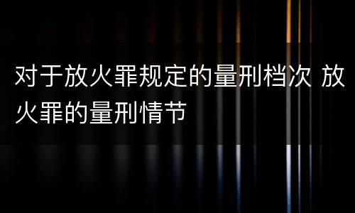 对于放火罪规定的量刑档次 放火罪的量刑情节