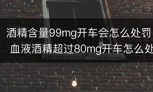 酒精含量99mg开车会怎么处罚 血液酒精超过80mg开车怎么处罚