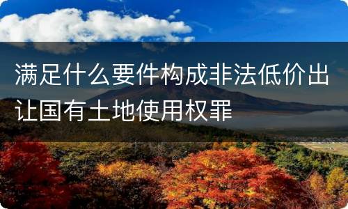 满足什么要件构成非法低价出让国有土地使用权罪