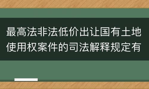 最高法非法低价出让国有土地使用权案件的司法解释规定有哪些主要内容