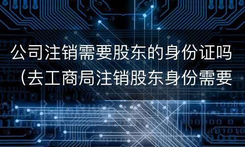 公司注销需要股东的身份证吗（去工商局注销股东身份需要什么手续）