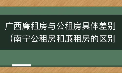 广西廉租房与公租房具体差别（南宁公租房和廉租房的区别）