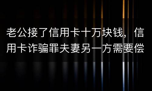 老公接了信用卡十万块钱，信用卡诈骗罪夫妻另一方需要偿还吗