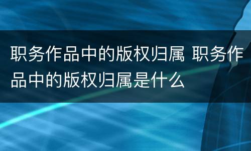 职务作品中的版权归属 职务作品中的版权归属是什么
