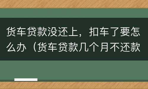 货车贷款没还上，扣车了要怎么办（货车贷款几个月不还款扣车）