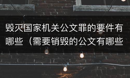 毁灭国家机关公文罪的要件有哪些（需要销毁的公文有哪些）