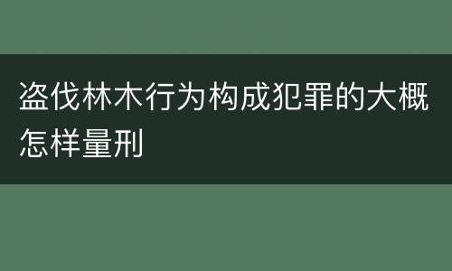 盗伐林木行为构成犯罪的大概怎样量刑