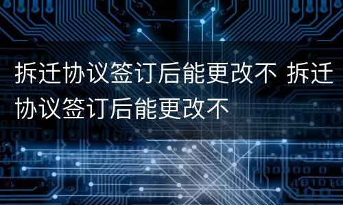 拆迁协议签订后能更改不 拆迁协议签订后能更改不
