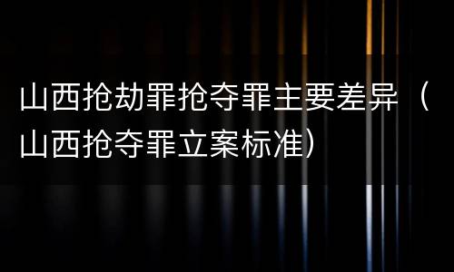 山西抢劫罪抢夺罪主要差异（山西抢夺罪立案标准）