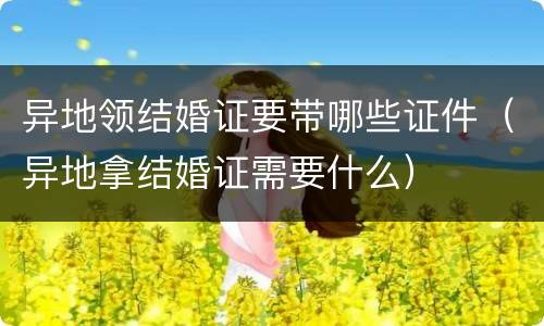 异地领结婚证要带哪些证件（异地拿结婚证需要什么）