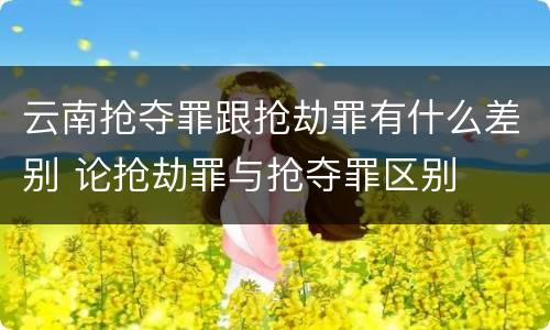 云南抢夺罪跟抢劫罪有什么差别 论抢劫罪与抢夺罪区别