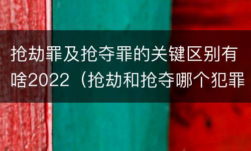 抢劫罪及抢夺罪的关键区别有啥2022（抢劫和抢夺哪个犯罪性质严重）