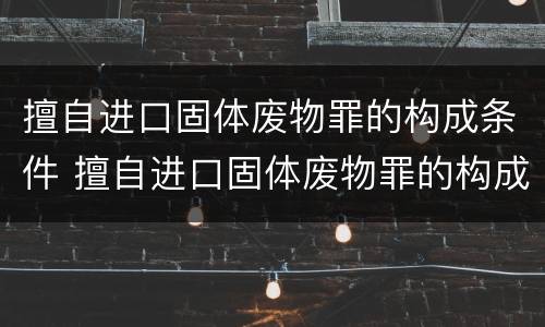 擅自进口固体废物罪的构成条件 擅自进口固体废物罪的构成条件是