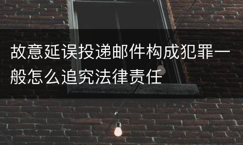 故意延误投递邮件构成犯罪一般怎么追究法律责任