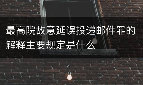 最高院故意延误投递邮件罪的解释主要规定是什么