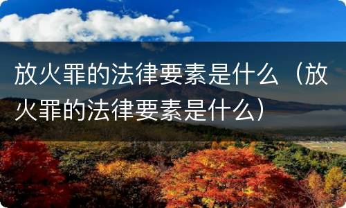 放火罪的法律要素是什么（放火罪的法律要素是什么）
