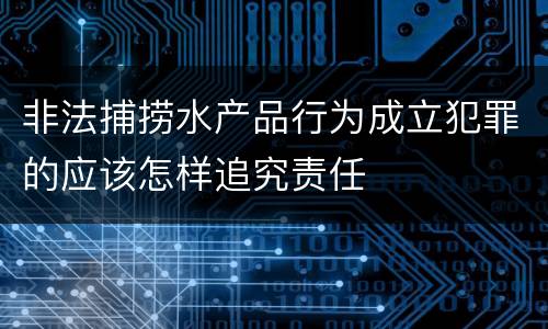 非法捕捞水产品行为成立犯罪的应该怎样追究责任