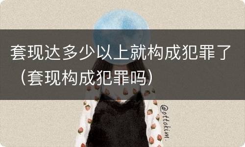 套现达多少以上就构成犯罪了（套现构成犯罪吗）